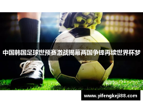 中国韩国足球世预赛激战揭幕两国争锋再续世界杯梦