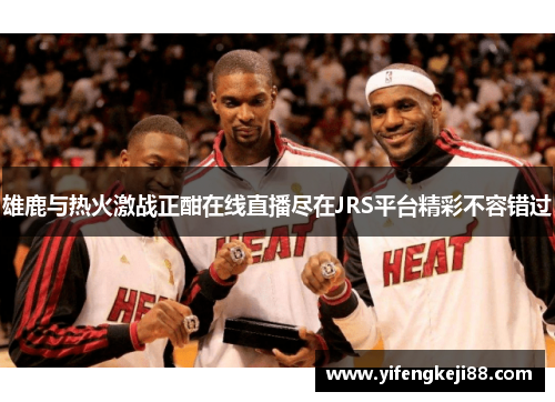 雄鹿与热火激战正酣在线直播尽在JRS平台精彩不容错过