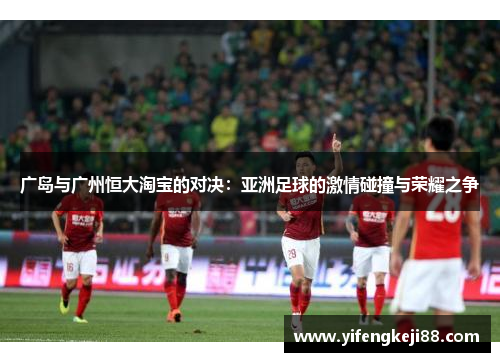 广岛与广州恒大淘宝的对决：亚洲足球的激情碰撞与荣耀之争